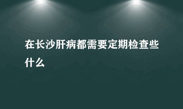 在长沙肝病都需要定期检查些什么