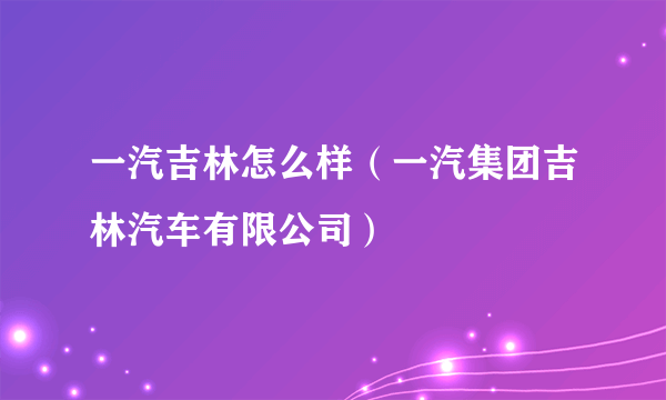 一汽吉林怎么样（一汽集团吉林汽车有限公司）