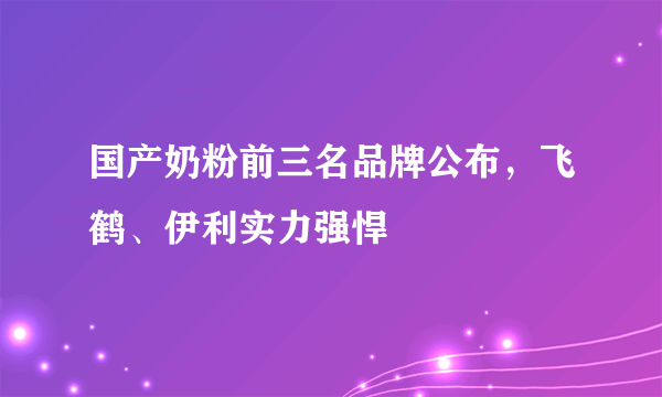 国产奶粉前三名品牌公布，飞鹤、伊利实力强悍