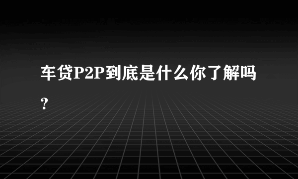 车贷P2P到底是什么你了解吗？