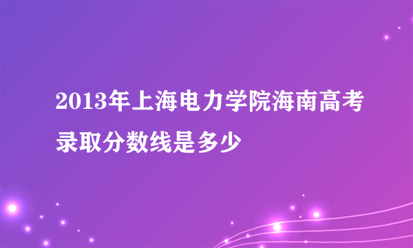 2013年上海电力学院海南高考录取分数线是多少