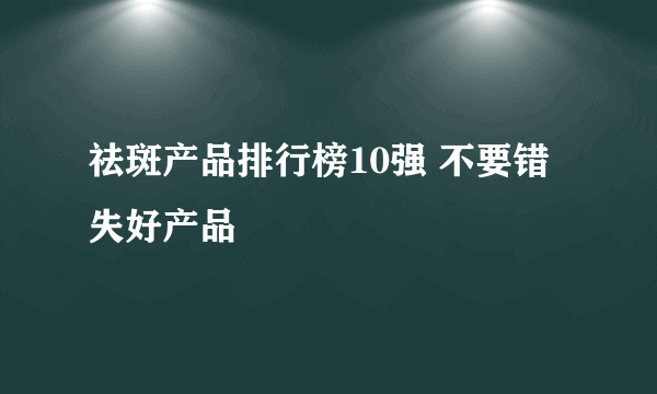 祛斑产品排行榜10强 不要错失好产品