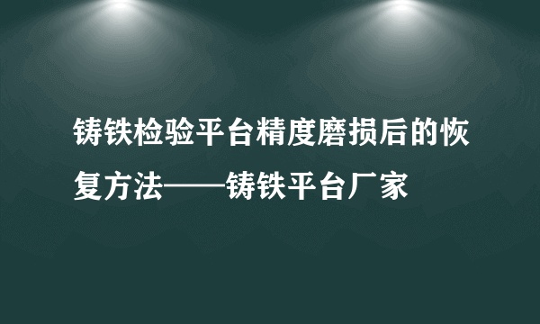 铸铁检验平台精度磨损后的恢复方法——铸铁平台厂家