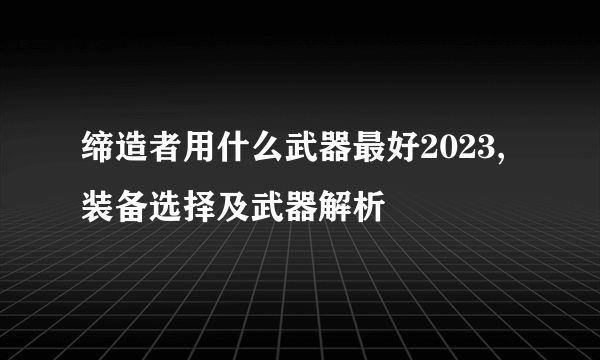 缔造者用什么武器最好2023,装备选择及武器解析