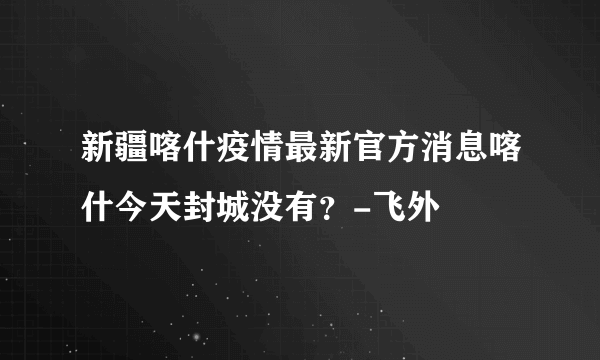 新疆喀什疫情最新官方消息喀什今天封城没有？-飞外