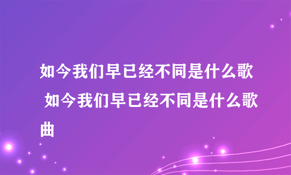 如今我们早已经不同是什么歌 如今我们早已经不同是什么歌曲