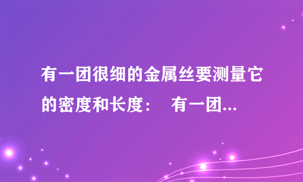 有一团很细的金属丝要测量它的密度和长度：  有一团很细的金属丝要测量它的密度和长度知道这团金属细丝粗细均匀并知它的横截面积为S水的密度为P水现有一架托盘天平（已调平衡）一盒砝码一个溢水杯细线足量的水请你用上面所给器材设计一个能够测量出这团金属丝的密度和长度的方案,要求：1写出主要的测量步骤.  2,用已知量和测量量写出金属细丝的密度和长度的表达式.