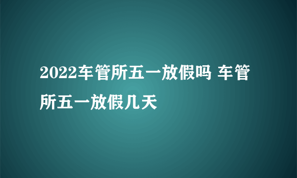 2022车管所五一放假吗 车管所五一放假几天