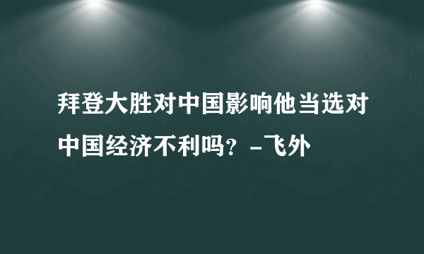 拜登大胜对中国影响他当选对中国经济不利吗？-飞外