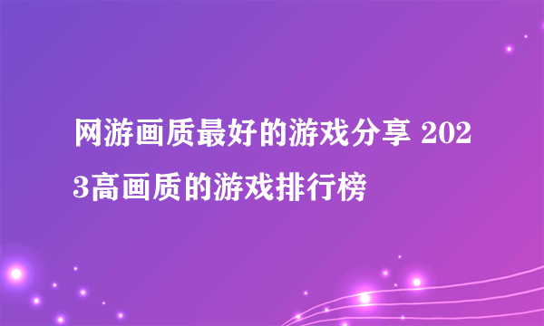 网游画质最好的游戏分享 2023高画质的游戏排行榜