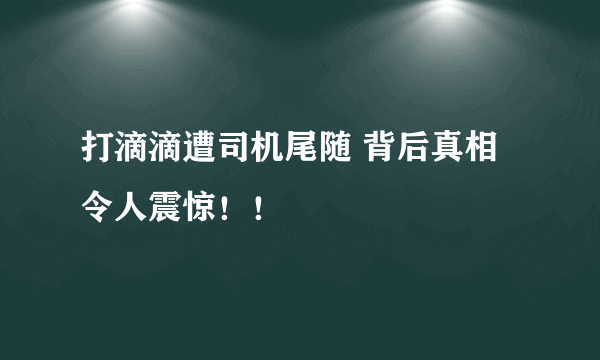 打滴滴遭司机尾随 背后真相令人震惊！！