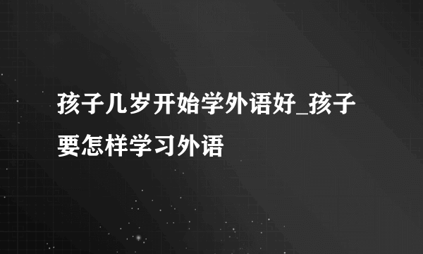 孩子几岁开始学外语好_孩子要怎样学习外语