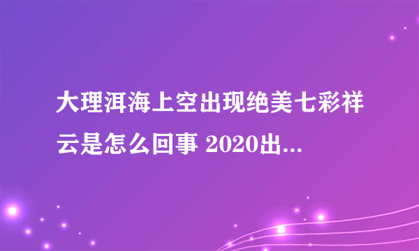 大理洱海上空出现绝美七彩祥云是怎么回事 2020出现七彩祥云汇总