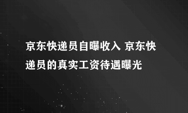 京东快递员自曝收入 京东快递员的真实工资待遇曝光