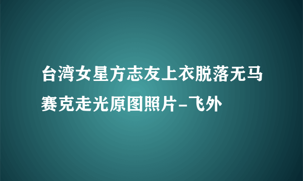 台湾女星方志友上衣脱落无马赛克走光原图照片-飞外