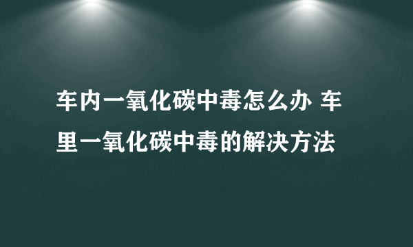 车内一氧化碳中毒怎么办 车里一氧化碳中毒的解决方法