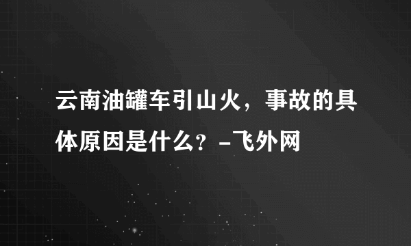 云南油罐车引山火，事故的具体原因是什么？-飞外网