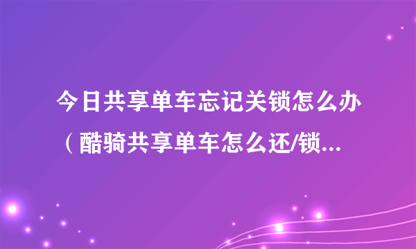 今日共享单车忘记关锁怎么办（酷骑共享单车怎么还/锁车-酷骑单车锁不了怎么办）