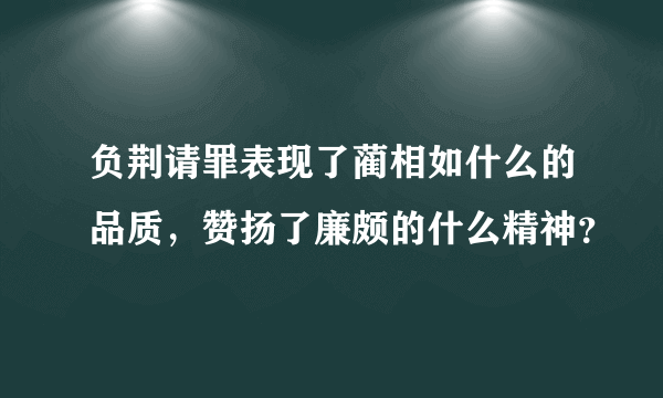 负荆请罪表现了蔺相如什么的品质，赞扬了廉颇的什么精神？