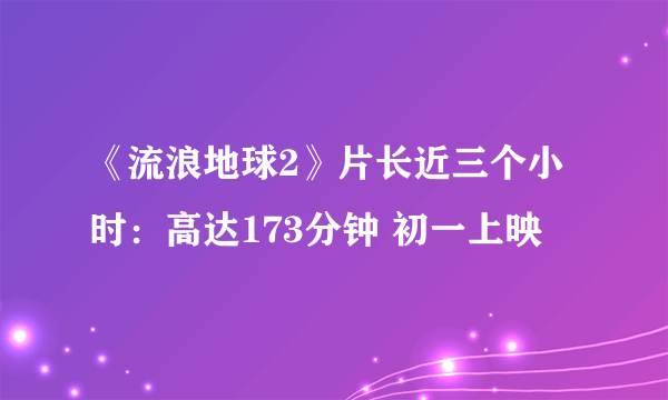 《流浪地球2》片长近三个小时：高达173分钟 初一上映