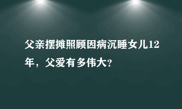 父亲摆摊照顾因病沉睡女儿12年，父爱有多伟大？