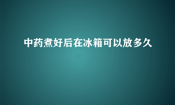 中药煮好后在冰箱可以放多久