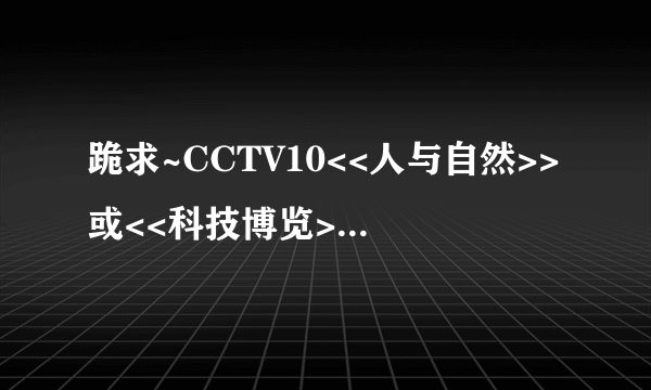 跪求~CCTV10<<人与自然>>或<<科技博览>>这两节目的观后感,六期以上哦,300字以上,急哦