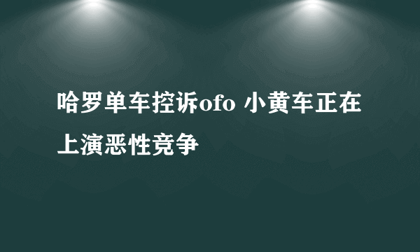 哈罗单车控诉ofo 小黄车正在上演恶性竞争