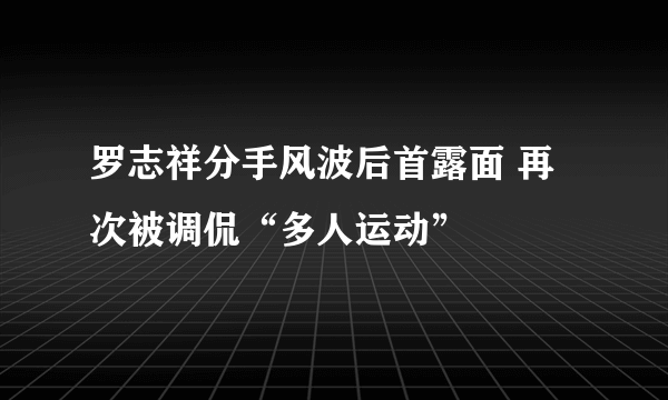 罗志祥分手风波后首露面 再次被调侃“多人运动”