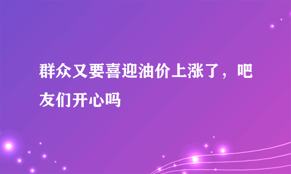 群众又要喜迎油价上涨了，吧友们开心吗