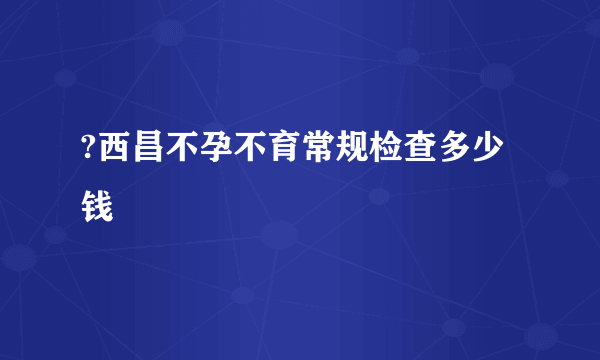 ?西昌不孕不育常规检查多少钱