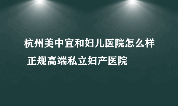 杭州美中宜和妇儿医院怎么样 正规高端私立妇产医院