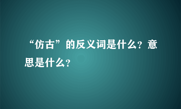 “仿古”的反义词是什么？意思是什么？