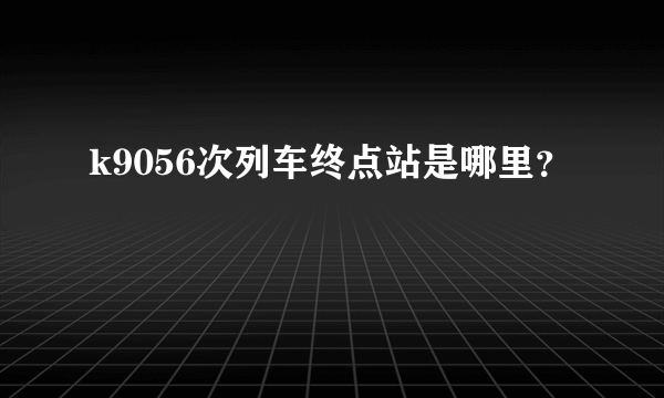 k9056次列车终点站是哪里？