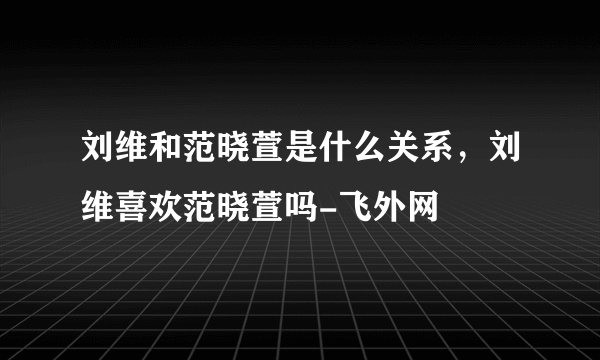 刘维和范晓萱是什么关系，刘维喜欢范晓萱吗-飞外网