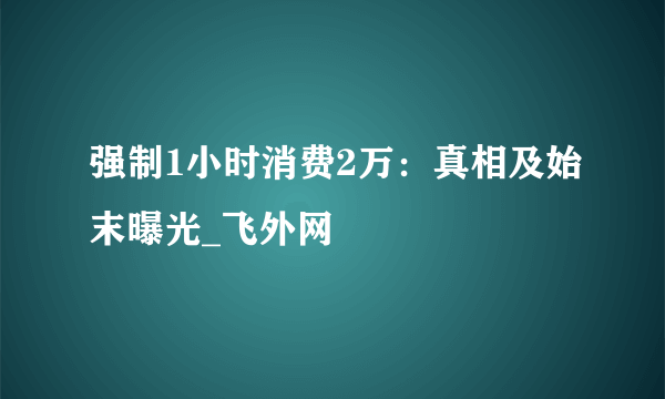 强制1小时消费2万：真相及始末曝光_飞外网