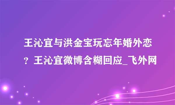 王沁宜与洪金宝玩忘年婚外恋？王沁宜微博含糊回应_飞外网