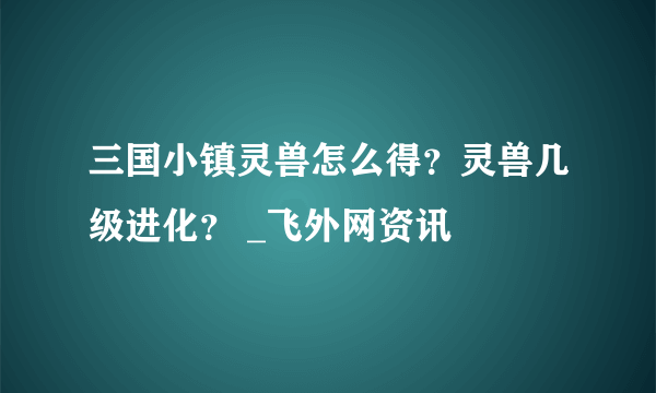 三国小镇灵兽怎么得？灵兽几级进化？ _飞外网资讯