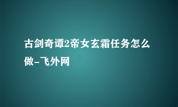 古剑奇谭2帝女玄霜任务怎么做-飞外网