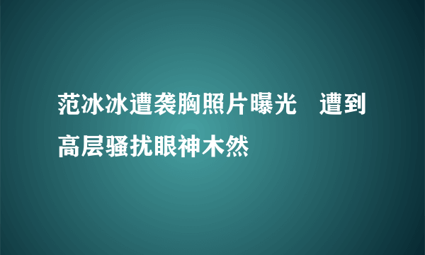 范冰冰遭袭胸照片曝光   遭到高层骚扰眼神木然