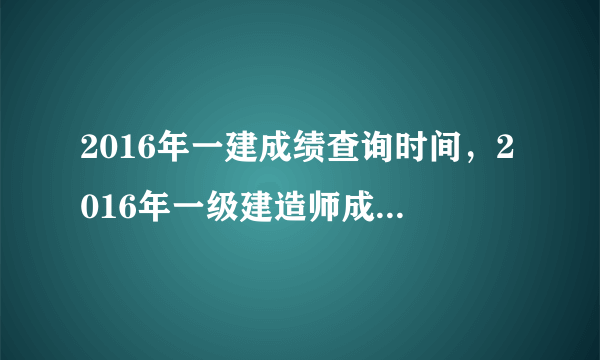 2016年一建成绩查询时间，2016年一级建造师成绩什么时候出来最新