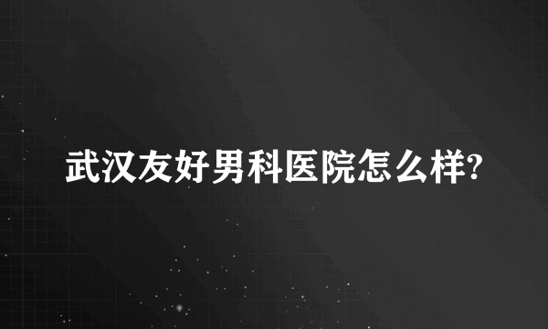 武汉友好男科医院怎么样?