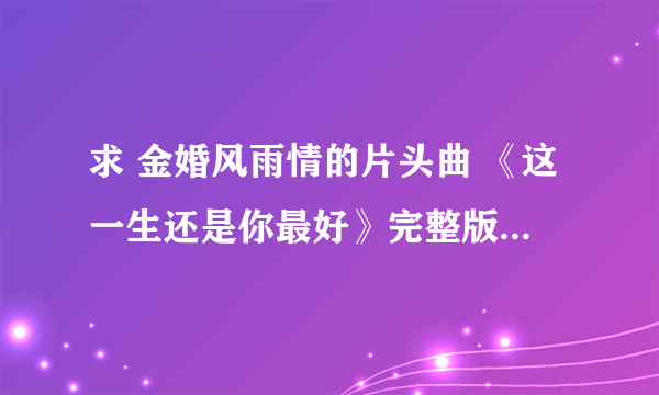 求 金婚风雨情的片头曲 《这一生还是你最好》完整版~许茹芸唱的~~谢谢啦