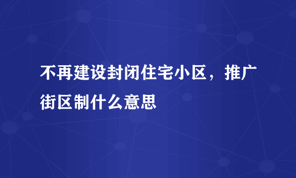 不再建设封闭住宅小区，推广街区制什么意思