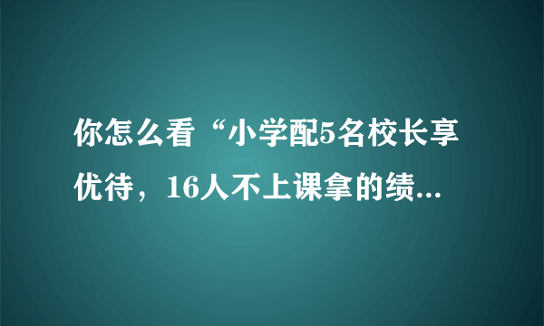 你怎么看“小学配5名校长享优待，16人不上课拿的绩效工资却高于一线教师”？