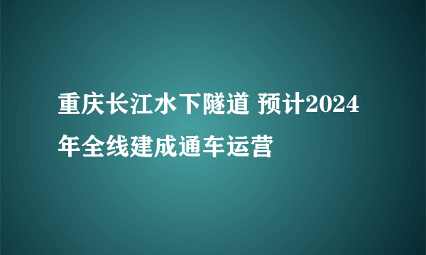 重庆长江水下隧道 预计2024年全线建成通车运营