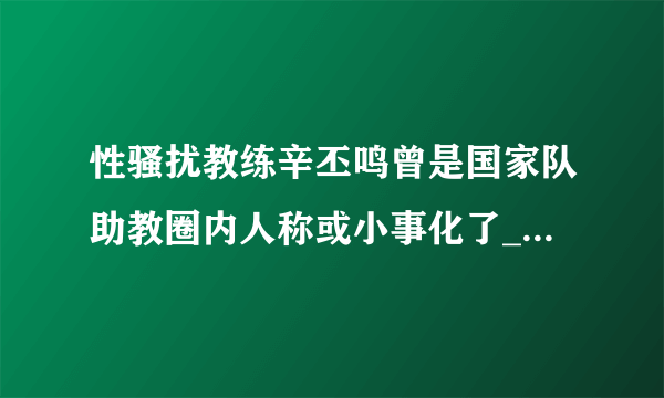 性骚扰教练辛丕鸣曾是国家队助教圈内人称或小事化了_飞外新闻