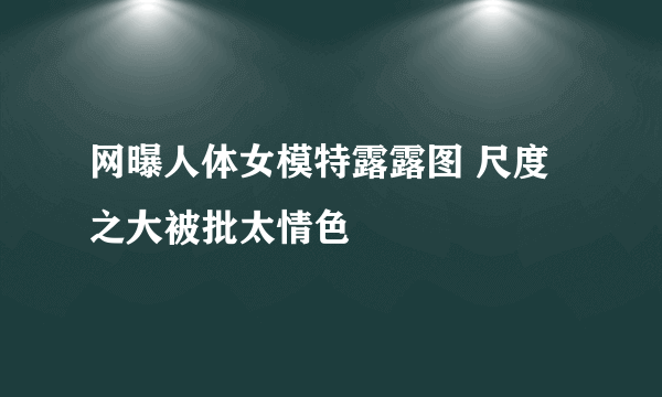 网曝人体女模特露露图 尺度之大被批太情色