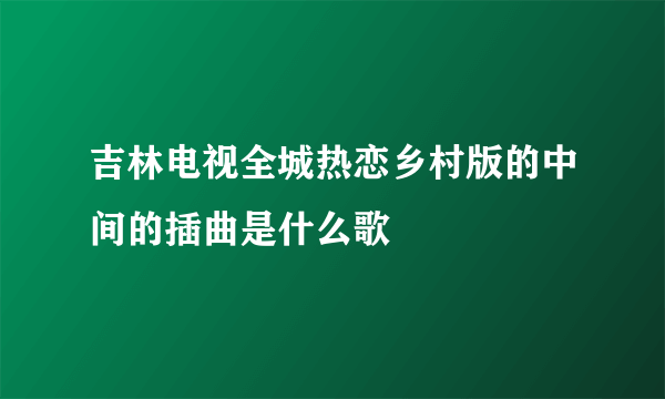 吉林电视全城热恋乡村版的中间的插曲是什么歌