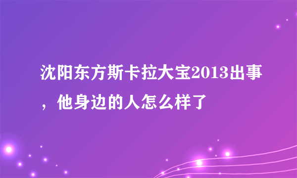 沈阳东方斯卡拉大宝2013出事，他身边的人怎么样了